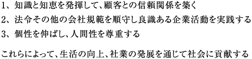 1、 知識と知恵を発揮して、顧客との信頼関係を築く 2、 法令その他の会社規範を順守し良識ある企業活動を実践する 3、 個性を伸ばし、人間性を尊重する これらによって、生活の向上、社業の発展を通じて社会に貢献する