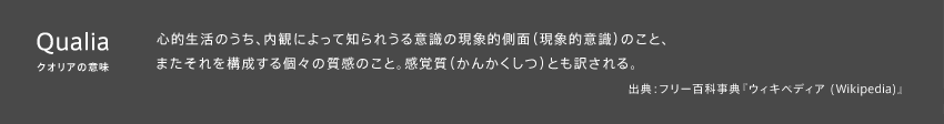 クオリアの意味：心的生活のうち、内観によって知られうる意識の現象的側面（現象的意識）のこと、またそれを構成する個々の質感のこと。感覚質（かんかくしつ）とも訳される。 出典：フリー百科事典『ウィキペディア (Wikipedia)』