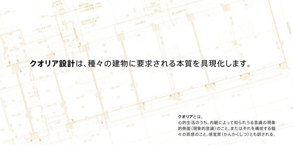 クオリア設計は、種々の建物に要求される本質を具現化します。クオリアとは、心的生活のうち、内観によって知られうる意識の現象的側面（現象的意識）のこと、またはそれを構成する個々の質感のこと。感覚質（かんかくしつ）とも訳される。